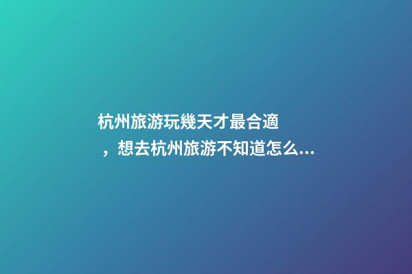 杭州旅游玩幾天才最合適，想去杭州旅游不知道怎么安排行程？具體看這篇攻略